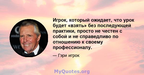 Игрок, который ожидает, что урок будет «взять» без последующей практики, просто не честен с собой и не справедливо по отношению к своему профессионалу.