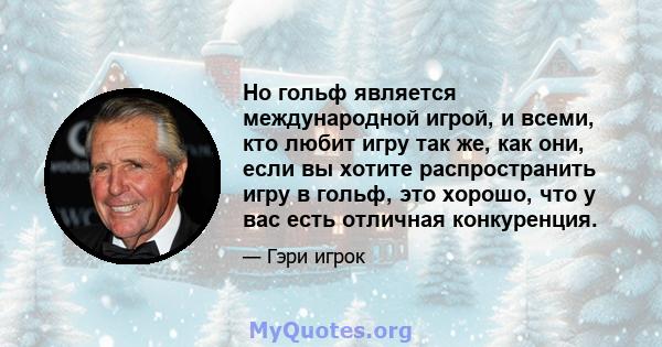 Но гольф является международной игрой, и всеми, кто любит игру так же, как они, если вы хотите распространить игру в гольф, это хорошо, что у вас есть отличная конкуренция.