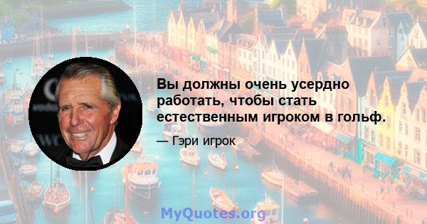 Вы должны очень усердно работать, чтобы стать естественным игроком в гольф.