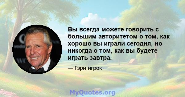 Вы всегда можете говорить с большим авторитетом о том, как хорошо вы играли сегодня, но никогда о том, как вы будете играть завтра.