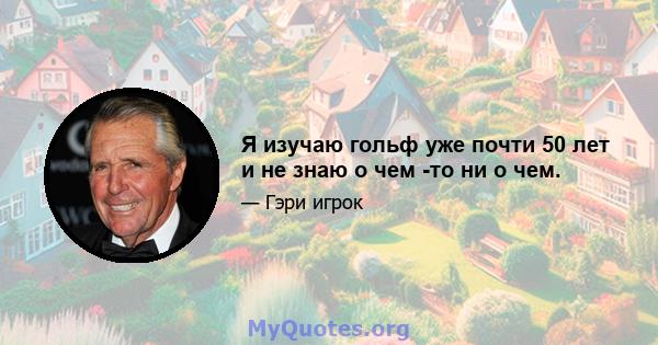 Я изучаю гольф уже почти 50 лет и не знаю о чем -то ни о чем.