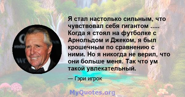 Я стал настолько сильным, что чувствовал себя гигантом ..... Когда я стоял на футболке с Арнольдом и Джеком, я был крошечным по сравнению с ними. Но я никогда не верил, что они больше меня. Так что ум такой