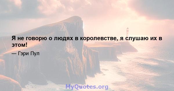 Я не говорю о людях в королевстве, я слушаю их в этом!