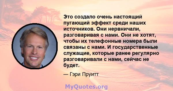 Это создало очень настоящий пугающий эффект среди наших источников. Они нервничали, разговаривая с нами. Они не хотят, чтобы их телефонные номера были связаны с нами. И государственные служащие, которые ранее регулярно