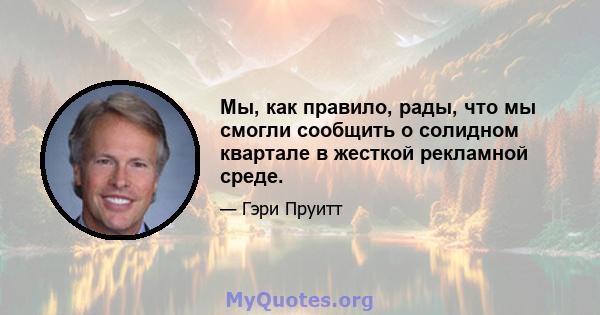 Мы, как правило, рады, что мы смогли сообщить о солидном квартале в жесткой рекламной среде.