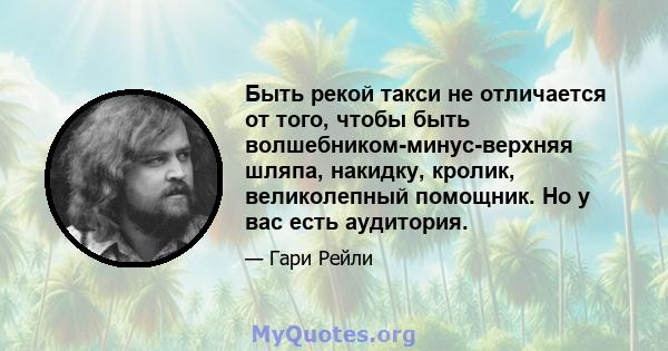 Быть рекой такси не отличается от того, чтобы быть волшебником-минус-верхняя шляпа, накидку, кролик, великолепный помощник. Но у вас есть аудитория.