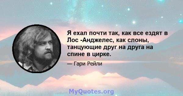 Я ехал почти так, как все ездят в Лос -Анджелес, как слоны, танцующие друг на друга на спине в цирке.