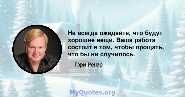 Не всегда ожидайте, что будут хорошие вещи. Ваша работа состоит в том, чтобы прощать, что бы ни случилось.