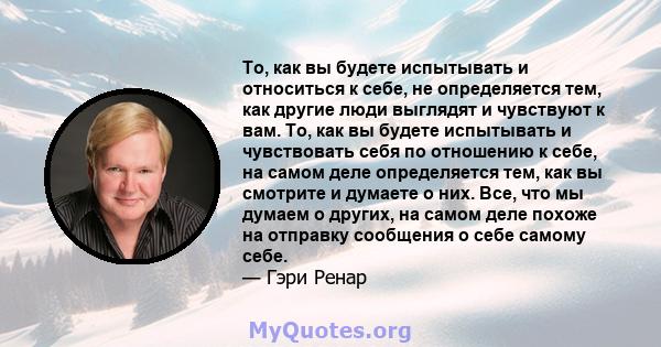 То, как вы будете испытывать и относиться к себе, не определяется тем, как другие люди выглядят и чувствуют к вам. То, как вы будете испытывать и чувствовать себя по отношению к себе, на самом деле определяется тем, как 