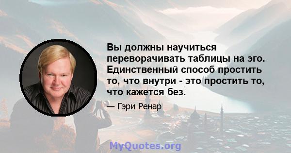 Вы должны научиться переворачивать таблицы на эго. Единственный способ простить то, что внутри - это простить то, что кажется без.