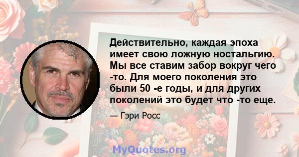 Действительно, каждая эпоха имеет свою ложную ностальгию. Мы все ставим забор вокруг чего -то. Для моего поколения это были 50 -е годы, и для других поколений это будет что -то еще.