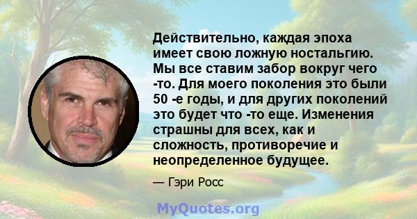 Действительно, каждая эпоха имеет свою ложную ностальгию. Мы все ставим забор вокруг чего -то. Для моего поколения это были 50 -е годы, и для других поколений это будет что -то еще. Изменения страшны для всех, как и