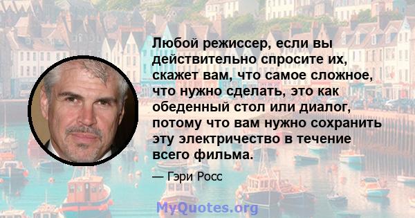 Любой режиссер, если вы действительно спросите их, скажет вам, что самое сложное, что нужно сделать, это как обеденный стол или диалог, потому что вам нужно сохранить эту электричество в течение всего фильма.