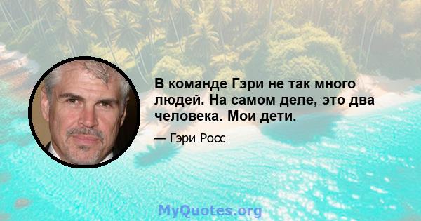 В команде Гэри не так много людей. На самом деле, это два человека. Мои дети.