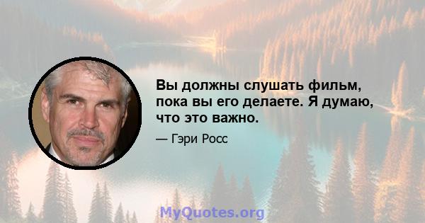 Вы должны слушать фильм, пока вы его делаете. Я думаю, что это важно.