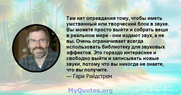 Там нет оправдания тому, чтобы иметь умственный или творческий блок в звуке. Вы можете просто выйти и собрать вещи в реальном мире - они издают звук, а не вы. Очень ограничивает всегда использовать библиотеку для