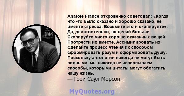 Anatole France откровенно советовал: «Когда что -то было сказано и хорошо сказано, не имейте стресса. Возьмите это и скопируйте». Да, действительно, но делай больше. Скопируйте много хорошо оказанных вещей. Протрести их 