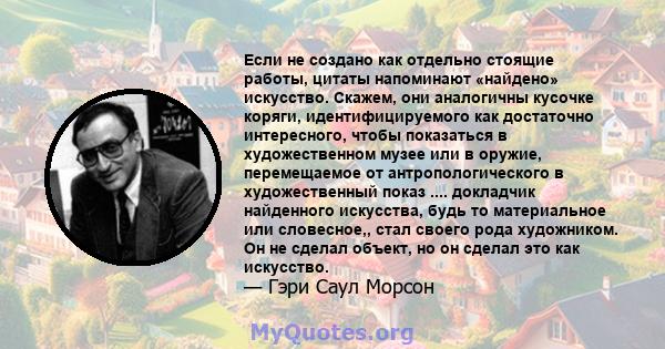 Если не создано как отдельно стоящие работы, цитаты напоминают «найдено» искусство. Скажем, они аналогичны кусочке коряги, идентифицируемого как достаточно интересного, чтобы показаться в художественном музее или в