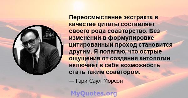 Переосмысление экстракта в качестве цитаты составляет своего рода соавторство. Без изменений в формулировке цитированный проход становится другим. Я полагаю, что острые ощущения от создания антологии включает в себя