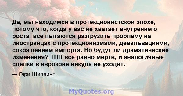 Да, мы находимся в протекционистской эпохе, потому что, когда у вас не хватает внутреннего роста, все пытаются разгрузить проблему на иностранцах с протекционизмами, девальвациями, сокращением импорта. Но будут ли