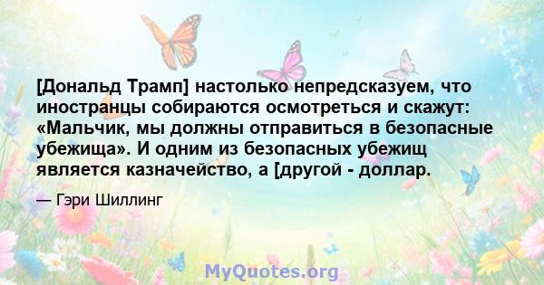 [Дональд Трамп] настолько непредсказуем, что иностранцы собираются осмотреться и скажут: «Мальчик, мы должны отправиться в безопасные убежища». И одним из безопасных убежищ является казначейство, а [другой - доллар.