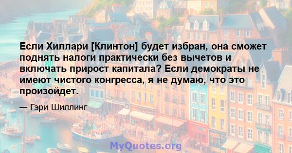 Если Хиллари [Клинтон] будет избран, она сможет поднять налоги практически без вычетов и включать прирост капитала? Если демократы не имеют чистого конгресса, я не думаю, что это произойдет.