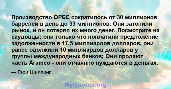 Производство OPEC сократилось от 30 миллионов баррелей в день до 33 миллионов. Они затопили рынок, и он потерял их много денег. Посмотрите на саудовцы: они только что поплатили предложение задолженности в 17,5