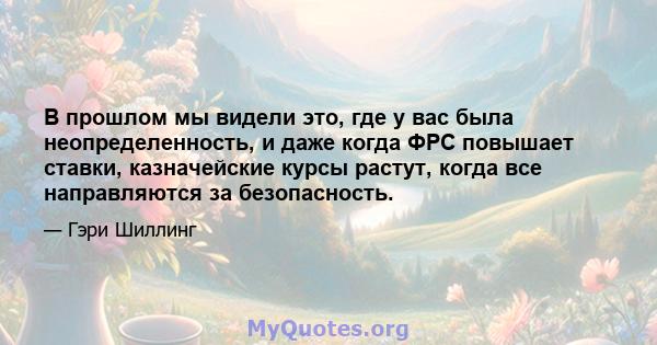 В прошлом мы видели это, где у вас была неопределенность, и даже когда ФРС повышает ставки, казначейские курсы растут, когда все направляются за безопасность.