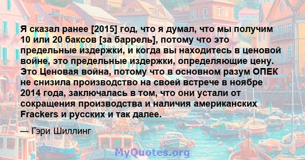 Я сказал ранее [2015] год, что я думал, что мы получим 10 или 20 баксов [за баррель], потому что это предельные издержки, и когда вы находитесь в ценовой войне, это предельные издержки, определяющие цену. Это Ценовая