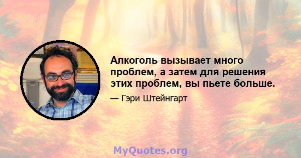 Алкоголь вызывает много проблем, а затем для решения этих проблем, вы пьете больше.