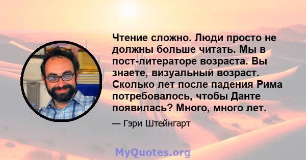 Чтение сложно. Люди просто не должны больше читать. Мы в пост-литераторе возраста. Вы знаете, визуальный возраст. Сколько лет после падения Рима потребовалось, чтобы Данте появилась? Много, много лет.