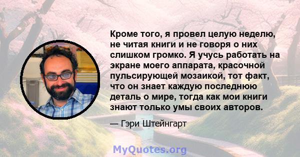 Кроме того, я провел целую неделю, не читая книги и не говоря о них слишком громко. Я учусь работать на экране моего аппарата, красочной пульсирующей мозаикой, тот факт, что он знает каждую последнюю деталь о мире,