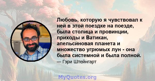 Любовь, которую я чувствовал к ней в этой поездке на поезде, была столица и провинции, приходы и Ватикан, апельсиновая планета и множество угрюмых лун - она ​​была системной и была полной.