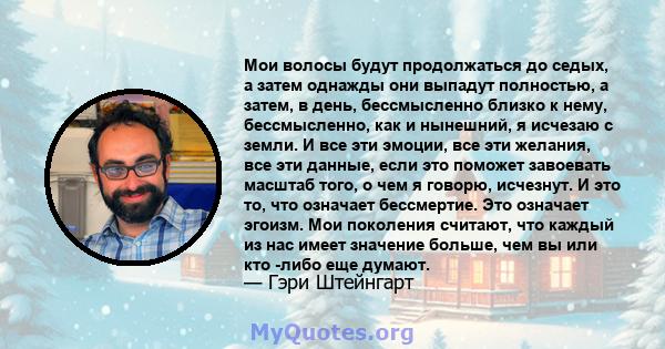 Мои волосы будут продолжаться до седых, а затем однажды они выпадут полностью, а затем, в день, бессмысленно близко к нему, бессмысленно, как и нынешний, я исчезаю с земли. И все эти эмоции, все эти желания, все эти