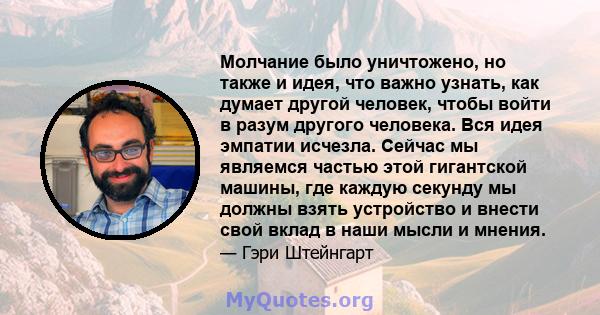 Молчание было уничтожено, но также и идея, что важно узнать, как думает другой человек, чтобы войти в разум другого человека. Вся идея эмпатии исчезла. Сейчас мы являемся частью этой гигантской машины, где каждую