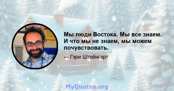 Мы люди Востока. Мы все знаем. И что мы не знаем, мы можем почувствовать.