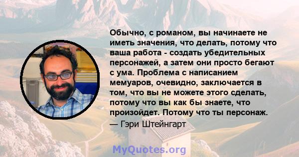 Обычно, с романом, вы начинаете не иметь значения, что делать, потому что ваша работа - создать убедительных персонажей, а затем они просто бегают с ума. Проблема с написанием мемуаров, очевидно, заключается в том, что