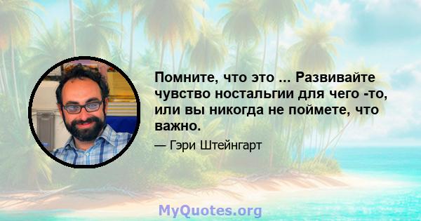 Помните, что это ... Развивайте чувство ностальгии для чего -то, или вы никогда не поймете, что важно.