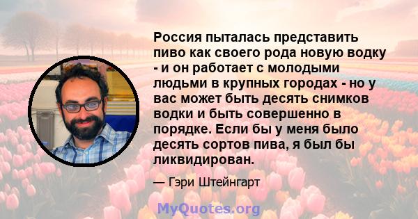 Россия пыталась представить пиво как своего рода новую водку - и он работает с молодыми людьми в крупных городах - но у вас может быть десять снимков водки и быть совершенно в порядке. Если бы у меня было десять сортов