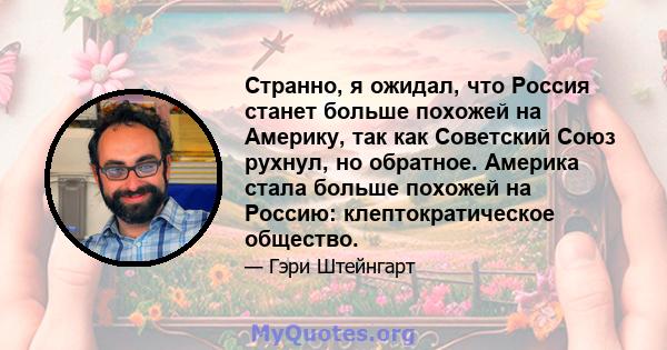 Странно, я ожидал, что Россия станет больше похожей на Америку, так как Советский Союз рухнул, но обратное. Америка стала больше похожей на Россию: клептократическое общество.