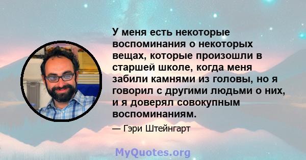 У меня есть некоторые воспоминания о некоторых вещах, которые произошли в старшей школе, когда меня забили камнями из головы, но я говорил с другими людьми о них, и я доверял совокупным воспоминаниям.