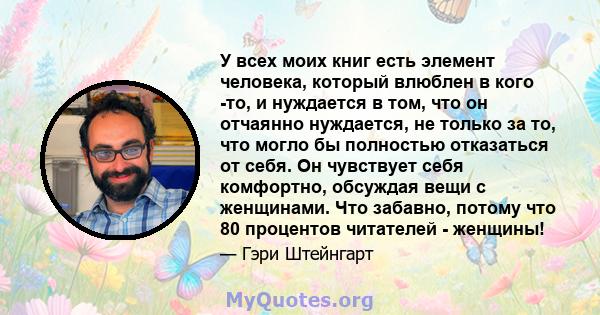 У всех моих книг есть элемент человека, который влюблен в кого -то, и нуждается в том, что он отчаянно нуждается, не только за то, что могло бы полностью отказаться от себя. Он чувствует себя комфортно, обсуждая вещи с