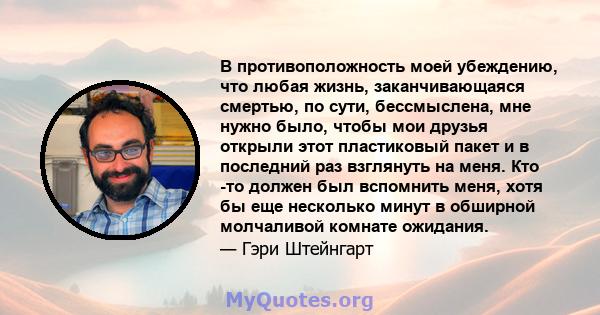 В противоположность моей убеждению, что любая жизнь, заканчивающаяся смертью, по сути, бессмыслена, мне нужно было, чтобы мои друзья открыли этот пластиковый пакет и в последний раз взглянуть на меня. Кто -то должен был 