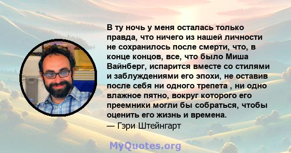 В ту ночь у меня осталась только правда, что ничего из нашей личности не сохранилось после смерти, что, в конце концов, все, что было Миша Вайнберг, испарится вместе со стилями и заблуждениями его эпохи, не оставив