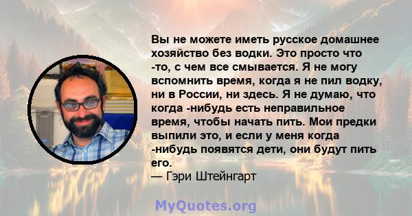 Вы не можете иметь русское домашнее хозяйство без водки. Это просто что -то, с чем все смывается. Я не могу вспомнить время, когда я не пил водку, ни в России, ни здесь. Я не думаю, что когда -нибудь есть неправильное