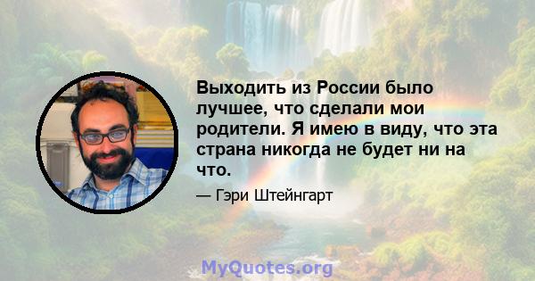 Выходить из России было лучшее, что сделали мои родители. Я имею в виду, что эта страна никогда не будет ни на что.