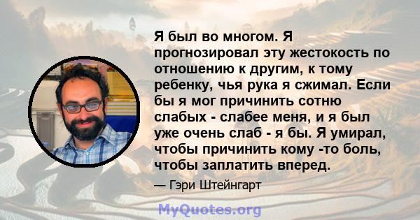 Я был во многом. Я прогнозировал эту жестокость по отношению к другим, к тому ребенку, чья рука я сжимал. Если бы я мог причинить сотню слабых - слабее меня, и я был уже очень слаб - я бы. Я умирал, чтобы причинить кому 