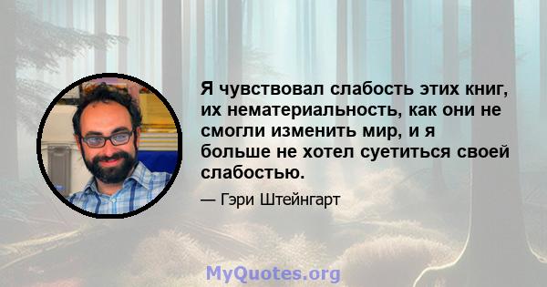 Я чувствовал слабость этих книг, их нематериальность, как они не смогли изменить мир, и я больше не хотел суетиться своей слабостью.