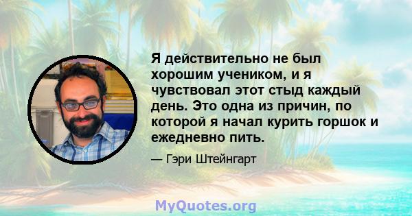 Я действительно не был хорошим учеником, и я чувствовал этот стыд каждый день. Это одна из причин, по которой я начал курить горшок и ежедневно пить.