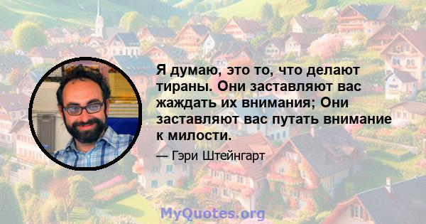 Я думаю, это то, что делают тираны. Они заставляют вас жаждать их внимания; Они заставляют вас путать внимание к милости.